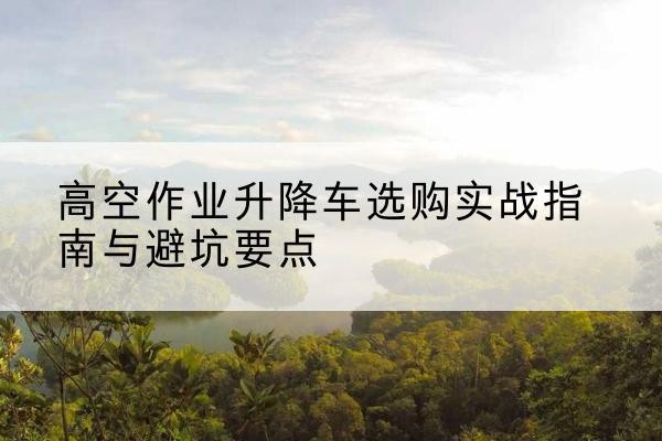新星升降车怎么选-高空作业升降车选购实战指南与避坑要点