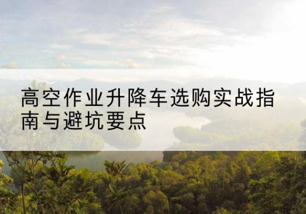 新星升降车怎么选-高空作业升降车选购实战指南与避坑要点