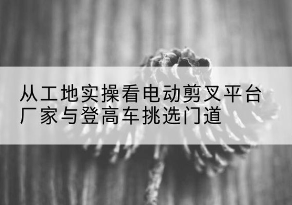 新星电动剪叉升降平台厂家-从工地实操看电动剪叉平台厂家与登高车挑选门道